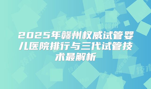 2025年赣州权威试管婴儿医院排行与三代试管技术最解析