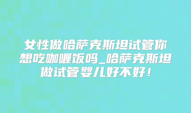 女性做哈萨克斯坦试管你想吃咖喱饭吗_哈萨克斯坦做试管婴儿好不好！