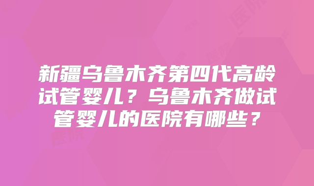 新疆乌鲁木齐第四代高龄试管婴儿？乌鲁木齐做试管婴儿的医院有哪些？