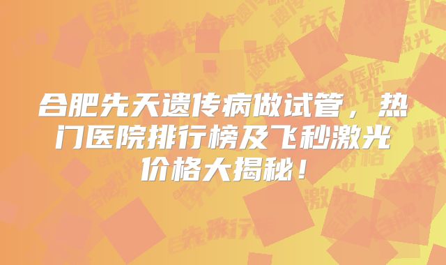 合肥先天遗传病做试管,热门医院排行榜及飞秒激光价格大揭秘!