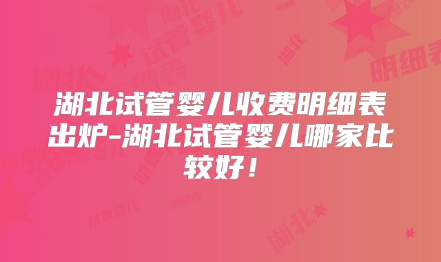 湖北试管婴儿收费明细表出炉-湖北试管婴儿哪家比较好!