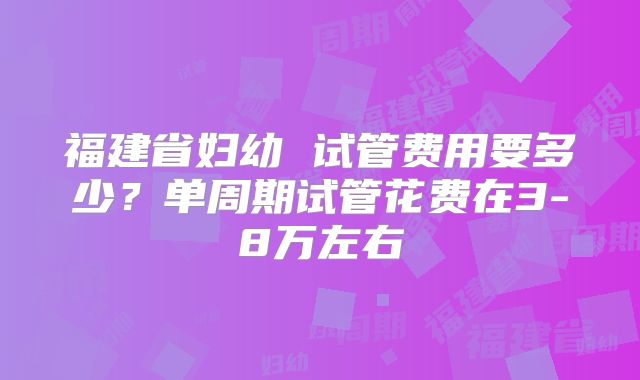 福建省妇幼 试管费用要多少？单周期试管花费在3-8万左右