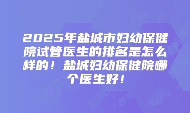 2025年盐城市妇幼保健院试管医生的排名是怎么样的！盐城妇幼保健院哪个医生好！