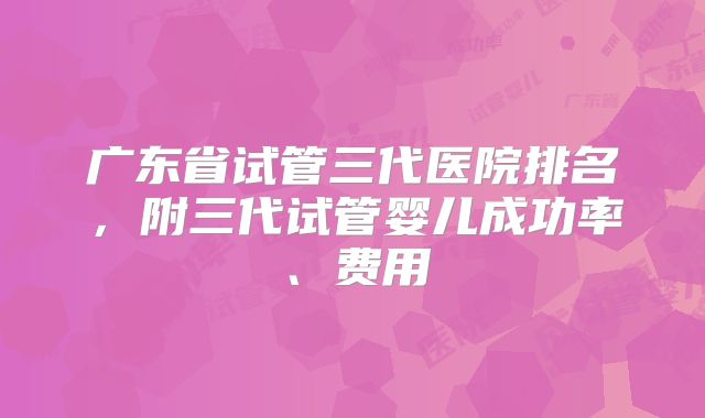 广东省试管三代医院排名，附三代试管婴儿成功率、费用