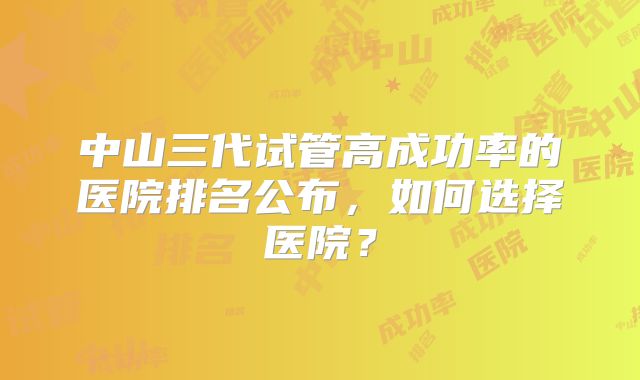 中山三代试管高成功率的医院排名公布,如何选择医院?