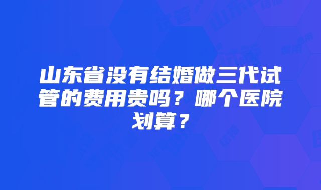 山东省没有结婚做三代试管的费用贵吗？哪个医院划算？