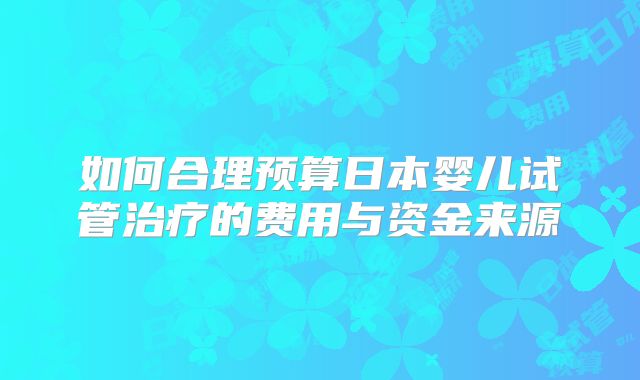 如何合理预算日本婴儿试管治疗的费用与资金来源