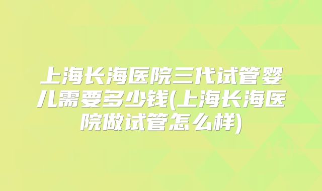 上海长海医院三代试管婴儿需要多少钱(上海长海医院做试管怎么样)