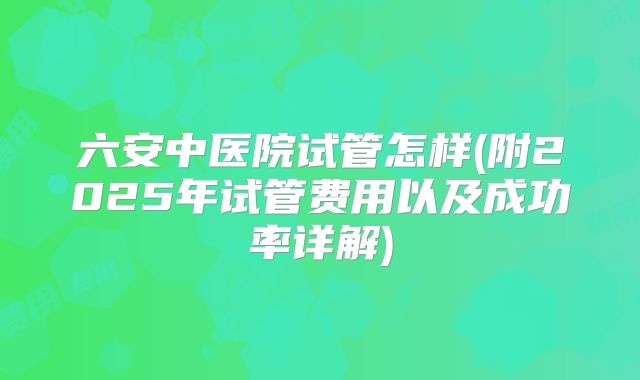六安中医院试管怎样(附2025年试管费用以及成功率详解)