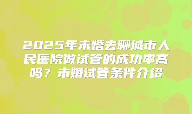 2025年未婚去聊城市人民医院做试管的成功率高吗？未婚试管条件介绍