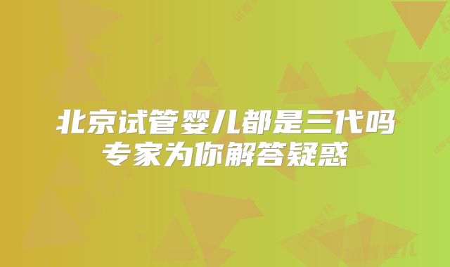 北京试管婴儿都是三代吗专家为你解答疑惑