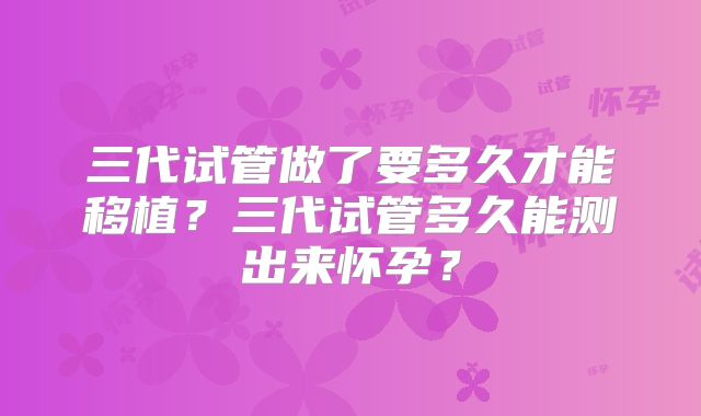 三代试管做了要多久才能移植?三代试管多久能测出来怀孕?