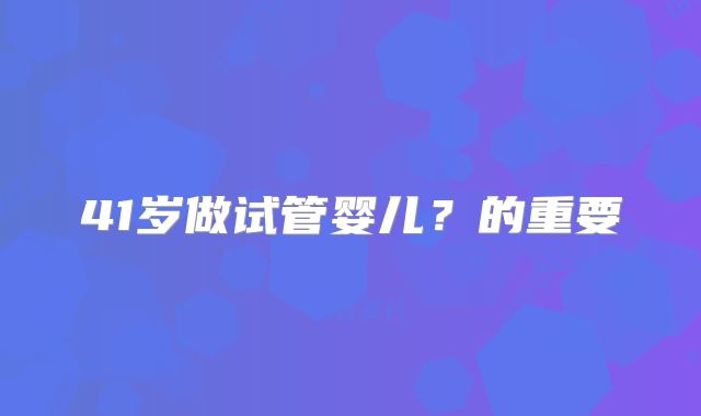 41岁做试管婴儿?的重要