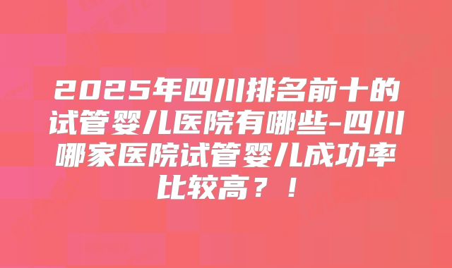 2025年四川排名前十的试管婴儿医院有哪些-四川哪家医院试管婴儿成功率比较高?!