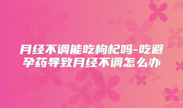 月经不调能吃枸杞吗-吃避孕药导致月经不调怎么办
