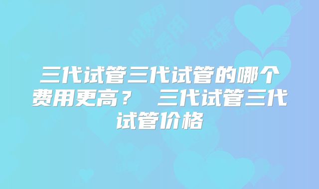 三代试管三代试管的哪个费用更高? 三代试管三代试管价格