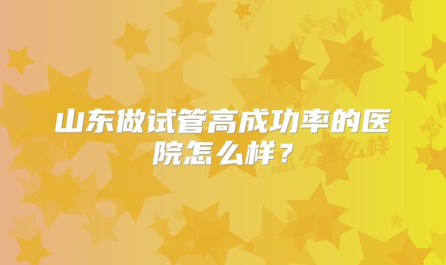 山东做试管高成功率的医院怎么样?