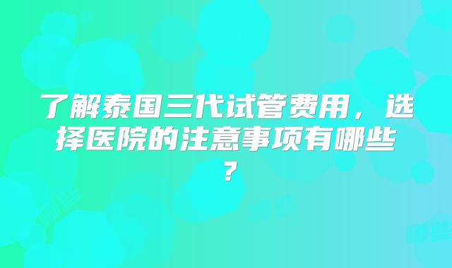 了解泰国三代试管费用，选择医院的注意事项有哪些？