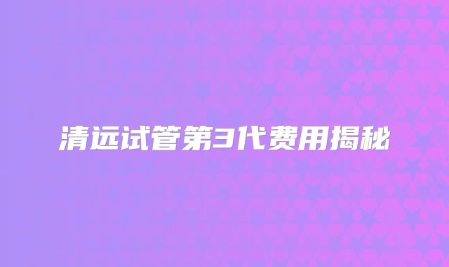 清远试管第3代费用揭秘