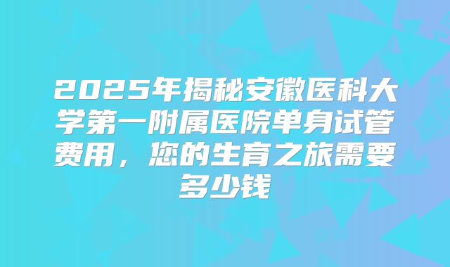 2025年揭秘安徽医科大学第一附属医院单身试管费用,您的生育之旅需要多少钱
