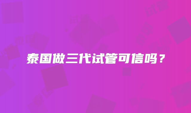 泰国做三代试管可信吗?