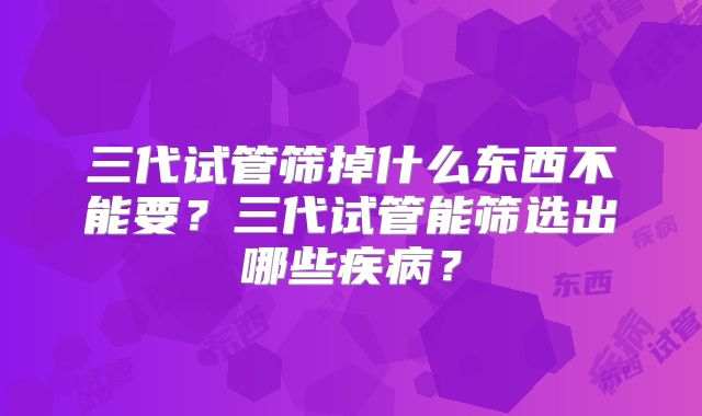 三代试管筛掉什么东西不能要?三代试管能筛选出哪些疾病?
