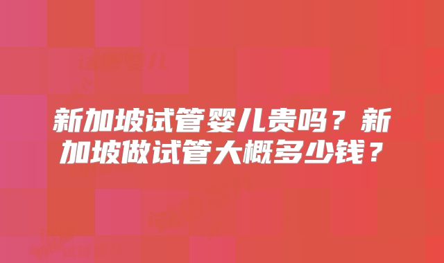 新加坡试管婴儿贵吗?新加坡做试管大概多少钱?