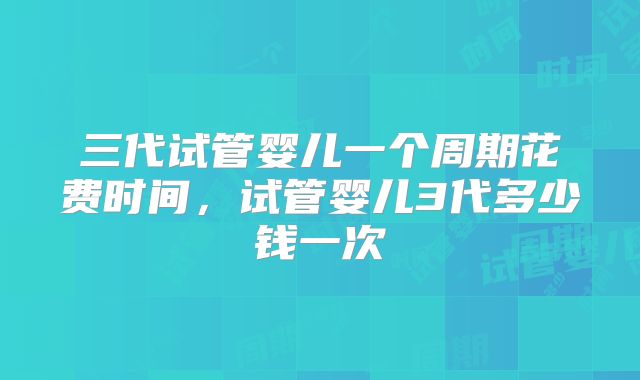 三代试管婴儿一个周期花费时间，试管婴儿3代多少钱一次