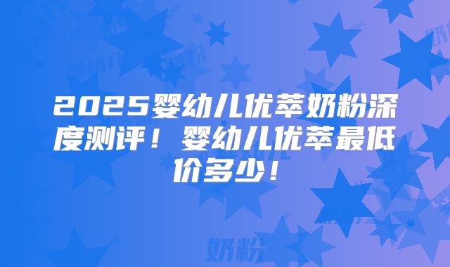 2025婴幼儿优萃奶粉深度测评！婴幼儿优萃最低价多少！