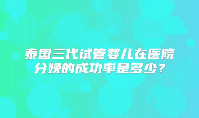 泰国三代试管婴儿在医院分娩的成功率是多少?