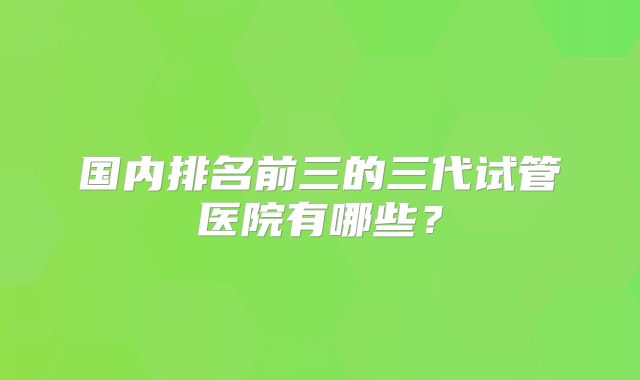 国内排名前三的三代试管医院有哪些？