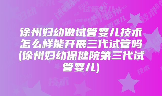 徐州妇幼做试管婴儿技术怎么样能开展三代试管吗(徐州妇幼保健院第三代试管婴儿)