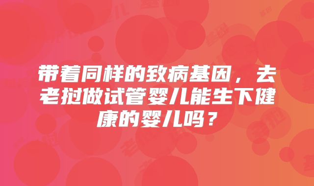带着同样的致病基因,去老挝做试管婴儿能生下健康的婴儿吗?