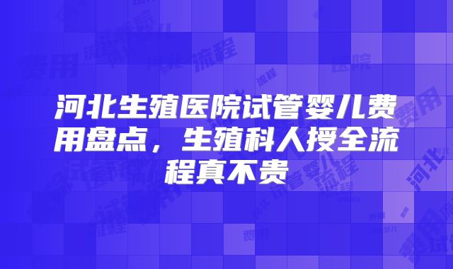 河北生殖医院试管婴儿费用盘点,生殖科人授全流程真不贵