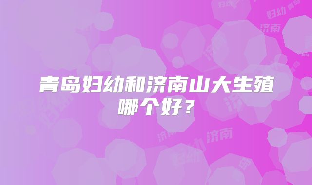 青岛妇幼和济南山大生殖哪个好？
