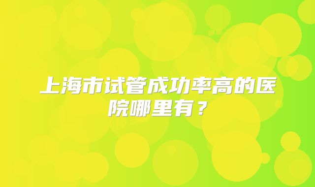 上海市试管成功率高的医院哪里有?