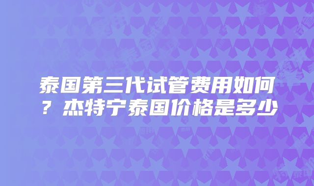 泰国第三代试管费用如何？杰特宁泰国价格是多少