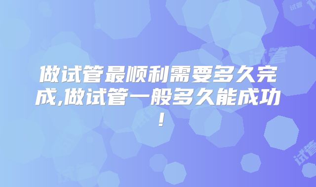 做试管最顺利需要多久完成,做试管一般多久能成功!