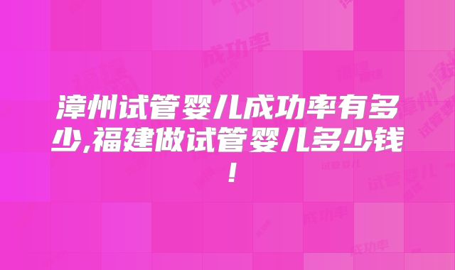 漳州试管婴儿成功率有多少,福建做试管婴儿多少钱！