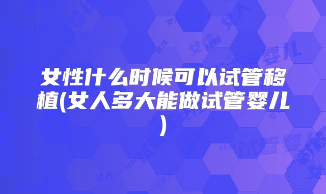 女性什么时候可以试管移植(女人多大能做试管婴儿)