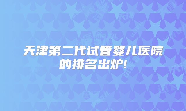 天津第二代试管婴儿医院的排名出炉!
