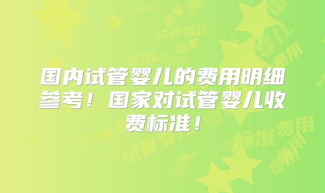 国内试管婴儿的费用明细参考!国家对试管婴儿收费标准!