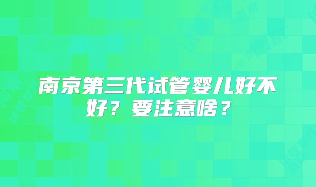 南京第三代试管婴儿好不好?要注意啥?