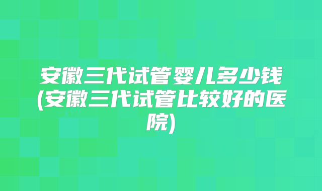 安徽三代试管婴儿多少钱(安徽三代试管比较好的医院)