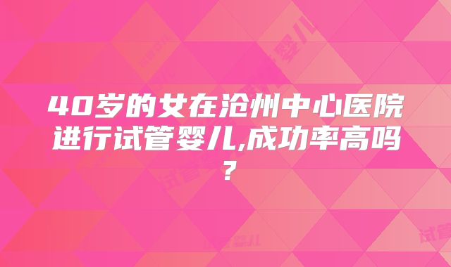 40岁的女在沧州中心医院进行试管婴儿,成功率高吗？