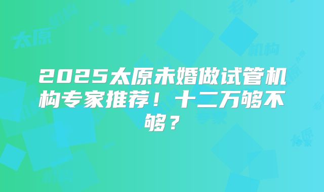 2025太原未婚做试管机构专家推荐!十二万够不够?