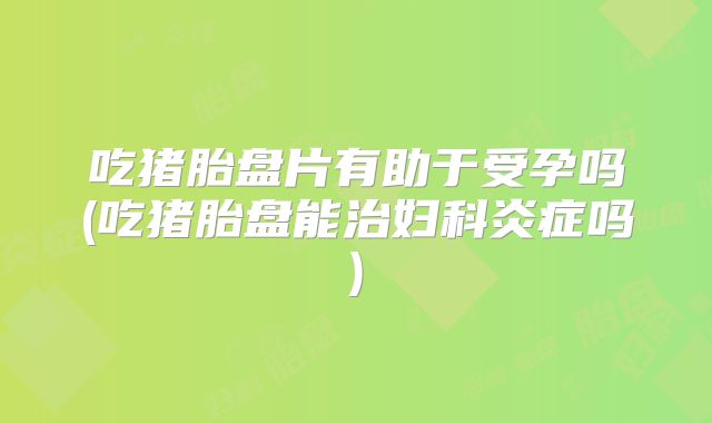 吃猪胎盘片有助于受孕吗(吃猪胎盘能治妇科炎症吗)