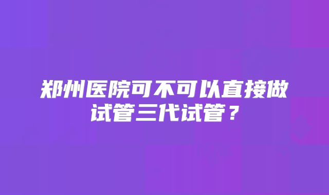 郑州医院可不可以直接做试管三代试管？