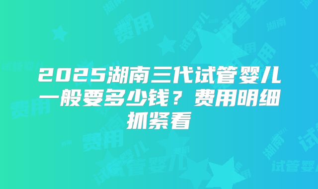 2025湖南三代试管婴儿一般要多少钱？费用明细抓紧看