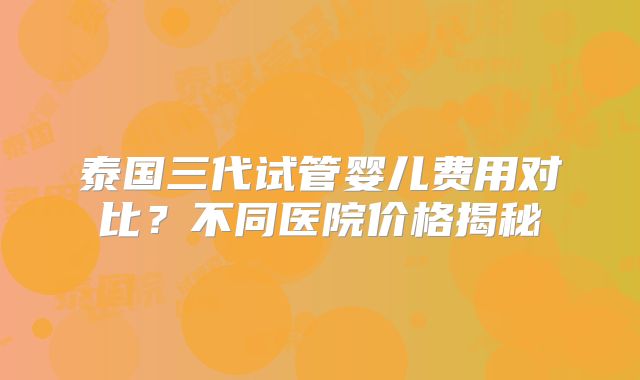 泰国三代试管婴儿费用对比？不同医院价格揭秘